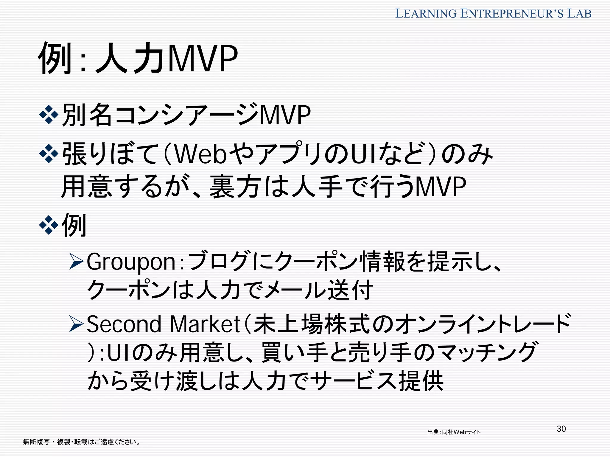 無断複写 ・ 複製・転載はご遠慮ください。
LEARNING ENTREPRENEUR’S LAB
30
例：人力MVP
別名コンシアージMVP
張りぼて（WebやアプリのUIなど）のみ
用意するが、裏方は人手で行うMVP
例
Groupon：ブログにクーポン情報を提示し、
クーポンは人力でメール送付
Second Market（未上場株式のオンライントレード
）:UIのみ用意し、買い手と売り手のマッチング
から受け渡しは人力でサービス提供
出典：同社Webサイト
 