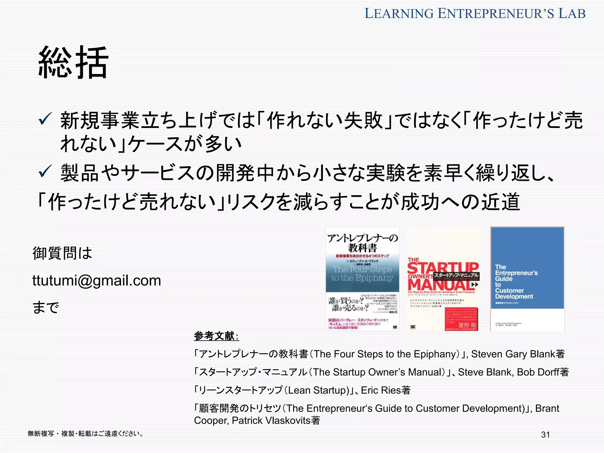 無断複写 ・ 複製・転載はご遠慮ください。
LEARNING ENTREPRENEUR’S LAB
31
総括
 新規事業立ち上げでは「作れない失敗」ではなく「作ったけど売
れない」ケースが多い
 製品やサービスの開発中から小さな実験を素早く繰り返し、
「作ったけど売れない」リスクを減らすことが成功への近道
31
参考文献：
「アントレプレナーの教科書（The Four Steps to the Epiphany）」, Steven Gary Blank著
「スタートアップ・マニュアル（The Startup Owner’s Manual）」、Steve Blank, Bob Dorff著
「リーンスタートアップ（Lean Startup)」、Eric Ries著
「顧客開発のトリセツ（The Entrepreneur‘s Guide to Customer Development)」, Brant
Cooper, Patrick Vlaskovits著
御質問は
ttutumi@gmail.com
まで
 