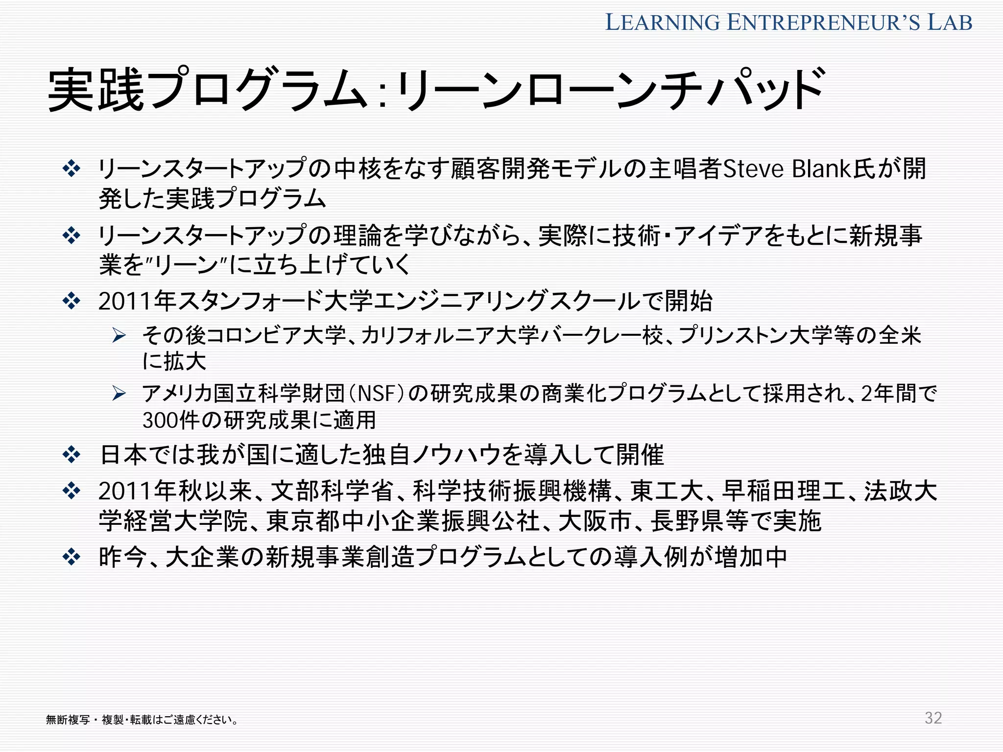無断複写 ・ 複製・転載はご遠慮ください。
LEARNING ENTREPRENEUR’S LAB
実践プログラム：リーンローンチパッド
 リーンスタートアップの中核をなす顧客開発モデルの主唱者Steve Blank氏が開
発した実践プログラム
 リーンスタートアップの理論を学びながら、実際に技術・アイデアをもとに新規事
業を”リーン”に立ち上げていく
 2011年スタンフォード大学エンジニアリングスクールで開始
 その後コロンビア大学、カリフォルニア大学バークレー校、プリンストン大学等の全米
に拡大
 アメリカ国立科学財団（NSF）の研究成果の商業化プログラムとして採用され、2年間で
300件の研究成果に適用
 日本では我が国に適した独自ノウハウを導入して開催
 2011年秋以来、文部科学省、科学技術振興機構、東工大、早稲田理工、法政大
学経営大学院、東京都中小企業振興公社、大阪市、長野県等で実施
 昨今、大企業の新規事業創造プログラムとしての導入例が増加中
32
 
