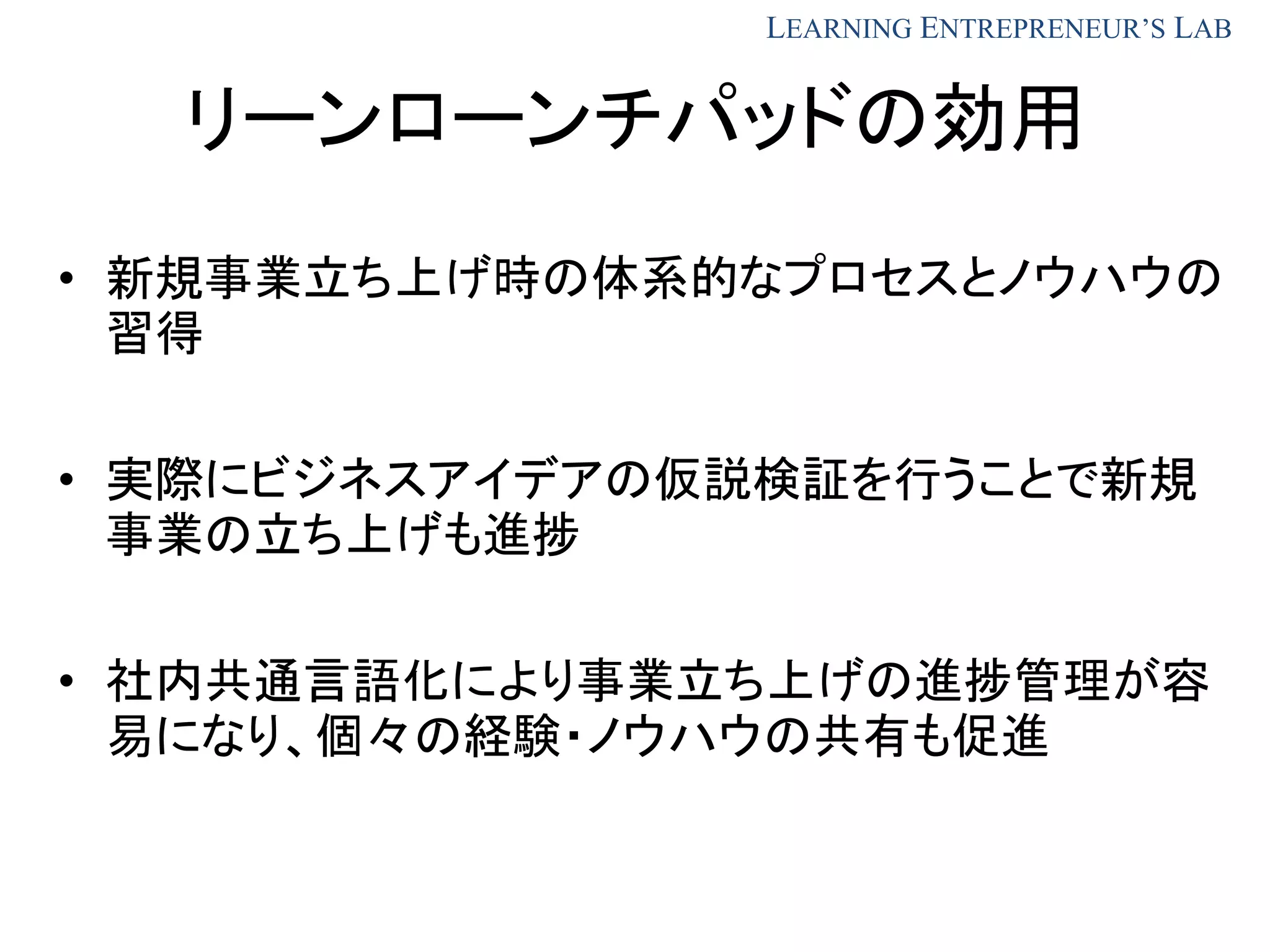 LEARNING ENTREPRENEUR’S LAB
リーンローンチパッドの効用
• 新規事業立ち上げ時の体系的なプロセスとノウハウの
習得
• 実際にビジネスアイデアの仮説検証を行うことで新規
事業の立ち上げも進捗
• 社内共通言語化により事業立ち上げの進捗管理が容
易になり、個々の経験・ノウハウの共有も促進
 