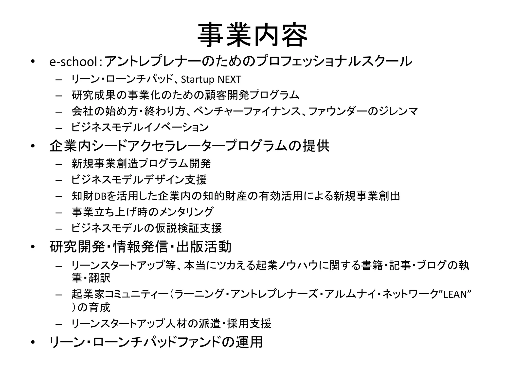 事業内容
• e-school：アントレプレナーのためのプロフェッショナルスクール
– リーン・ローンチパッド、Startup NEXT
– 研究成果の事業化のための顧客開発プログラム
– 会社の始め方・終わり方、ベンチャーファイナンス、ファウンダーのジレンマ
– ビジネスモデルイノベーション
• 企業内シードアクセラレータープログラムの提供
– 新規事業創造プログラム開発
– ビジネスモデルデザイン支援
– 知財DBを活用した企業内の知的財産の有効活用による新規事業創出
– 事業立ち上げ時のメンタリング
– ビジネスモデルの仮説検証支援
• 研究開発・情報発信・出版活動
– リーンスタートアップ等、本当にツカえる起業ノウハウに関する書籍・記事・ブログの執
筆・翻訳
– 起業家コミュニティー（ラーニング・アントレプレナーズ・アルムナイ・ネットワーク”LEAN”
）の育成
– リーンスタートアップ人材の派遣・採用支援
• リーン・ローンチパッドファンドの運用
 