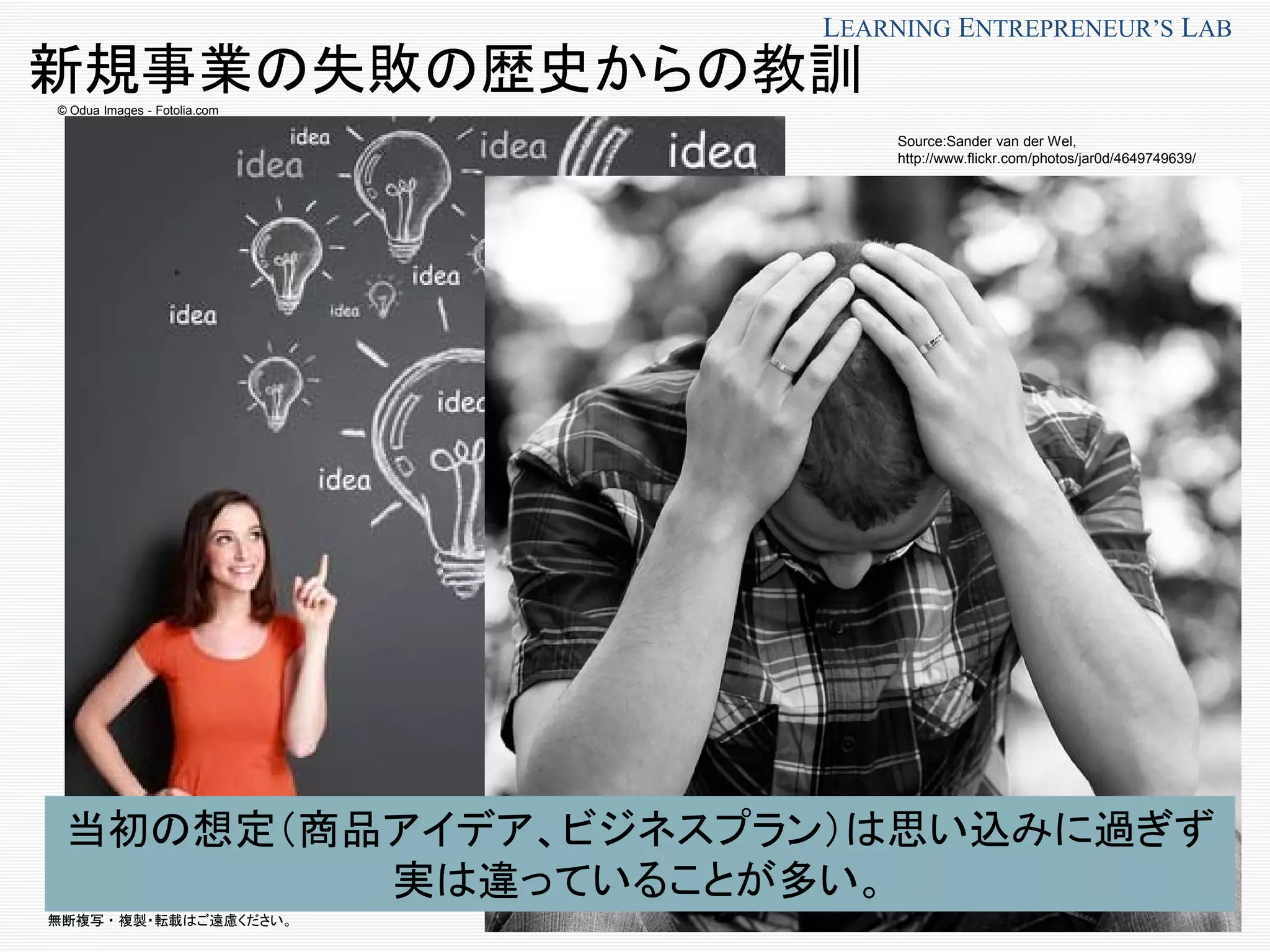 無断複写 ・ 複製・転載はご遠慮ください。
LEARNING ENTREPRENEUR’S LAB
© Odua Images - Fotolia.com
新規事業の失敗の歴史からの教訓
当初の想定（商品アイデア、ビジネスプラン）は思い込みに過ぎず
実は違っていることが多い。
Source:Sander van der Wel,
http://www.flickr.com/photos/jar0d/4649749639/
 