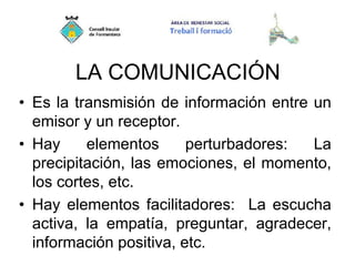 LA COMUNICACIÓN
• Es la transmisión de información entre un
emisor y un receptor.
• Hay elementos perturbadores: La
precipitación, las emociones, el momento,
los cortes, etc.
• Hay elementos facilitadores: La escucha
activa, la empatía, preguntar, agradecer,
información positiva, etc.
 