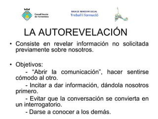 LA AUTOREVELACIÓN
• Consiste en revelar información no solicitada
previamente sobre nosotros.
• Objetivos:
- “Abrir la comunicación”, hacer sentirse
cómodo al otro.
- Incitar a dar información, dándola nosotros
primero.
- Evitar que la conversación se convierta en
un interrogatorio.
- Darse a conocer a los demás.
 