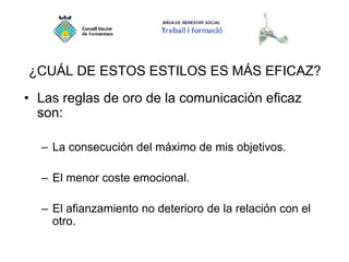 ¿CUÁL DE ESTOS ESTILOS ES MÁS EFICAZ?
• Las reglas de oro de la comunicación eficaz
son:
– La consecución del máximo de mis objetivos.
– El menor coste emocional.
– El afianzamiento no deterioro de la relación con el
otro.
 