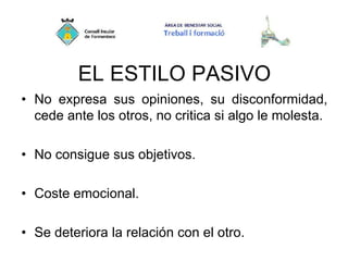 EL ESTILO PASIVO
• No expresa sus opiniones, su disconformidad,
cede ante los otros, no critica si algo le molesta.
• No consigue sus objetivos.
• Coste emocional.
• Se deteriora la relación con el otro.
 