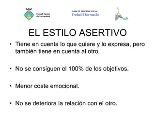 EL ESTILO ASERTIVO
• Tiene en cuenta lo que quiere y lo expresa, pero
también tiene en cuenta al otro.
• No se consiguen el 100% de los objetivos.
• Menor coste emocional.
• No se deteriora la relación con el otro.
 