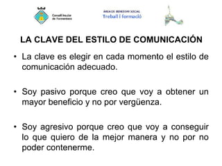 LA CLAVE DEL ESTILO DE COMUNICACIÓN
• La clave es elegir en cada momento el estilo de
comunicación adecuado.
• Soy pasivo porque creo que voy a obtener un
mayor beneficio y no por vergüenza.
• Soy agresivo porque creo que voy a conseguir
lo que quiero de la mejor manera y no por no
poder contenerme.
 