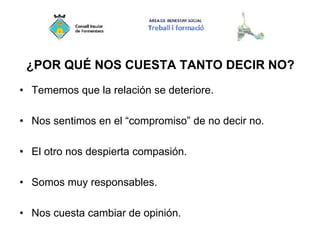 ¿POR QUÉ NOS CUESTA TANTO DECIR NO?
• Tememos que la relación se deteriore.
• Nos sentimos en el “compromiso” de no decir no.
• El otro nos despierta compasión.
• Somos muy responsables.
• Nos cuesta cambiar de opinión.
 