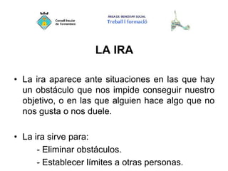 LA IRA
• La ira aparece ante situaciones en las que hay
un obstáculo que nos impide conseguir nuestro
objetivo, o en las que alguien hace algo que no
nos gusta o nos duele.
• La ira sirve para:
- Eliminar obstáculos.
- Establecer límites a otras personas.
 