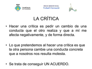 LA CRÍTICA
• Hacer una crítica es pedir un cambio de una
conducta que el otro realiza y que a mí me
afecta negativamente, y de forma directa.
• Lo que pretendemos al hacer una crítica es que
la otra persona cambie una conducta concreta
que a nosotros nos resulta molesta.
• Se trata de conseguir UN ACUERDO.
 