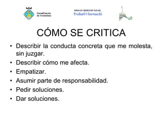 CÓMO SE CRITICA
• Describir la conducta concreta que me molesta,
sin juzgar.
• Describir cómo me afecta.
• Empatizar.
• Asumir parte de responsabilidad.
• Pedir soluciones.
• Dar soluciones.
 