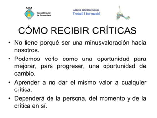 CÓMO RECIBIR CRÍTICAS
• No tiene porqué ser una minusvaloración hacia
nosotros.
• Podemos verlo como una oportunidad para
mejorar, para progresar, una oportunidad de
cambio.
• Aprender a no dar el mismo valor a cualquier
crítica.
• Dependerá de la persona, del momento y de la
crítica en sí.
 