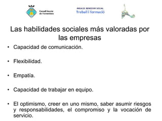 Las habilidades sociales más valoradas por
las empresas
• Capacidad de comunicación.
• Flexibilidad.
• Empatía.
• Capacidad de trabajar en equipo.
• El optimismo, creer en uno mismo, saber asumir riesgos
y responsabilidades, el compromiso y la vocación de
servicio.
 