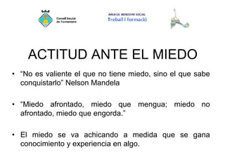 ACTITUD ANTE EL MIEDO
• “No es valiente el que no tiene miedo, sino el que sabe
conquistarlo” Nelson Mandela
• “Miedo afrontado, miedo que mengua; miedo no
afrontado, miedo que engorda.”
• El miedo se va achicando a medida que se gana
conocimiento y experiencia en algo.
 