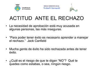 ACTITUD ANTE EL RECHAZO
• La necesidad de aprobación está muy acusada en
algunas personas, las más inseguras.
• “Para poder tener éxito es necesario aprender a manejar
el rechazo.” Jack Canfield
• Mucha gente de éxito ha sido rechazada antes de tener
éxito.
• ¿Cuál es el riesgo de que te digan “NO”? Qué te
quedes como estabas, o sea, níngún riesgo.
 