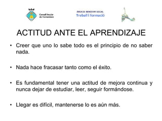 ACTITUD ANTE EL APRENDIZAJE
• Creer que uno lo sabe todo es el principio de no saber
nada.
• Nada hace fracasar tanto como el éxito.
• Es fundamental tener una actitud de mejora continua y
nunca dejar de estudiar, leer, seguir formándose.
• Llegar es difícil, mantenerse lo es aún más.
 