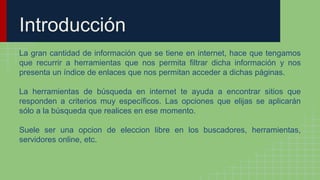 Introducción
La gran cantidad de información que se tiene en internet, hace que tengamos
que recurrir a herramientas que nos permita filtrar dicha información y nos
presenta un índice de enlaces que nos permitan acceder a dichas páginas.
La herramientas de búsqueda en internet te ayuda a encontrar sitios que
responden a criterios muy específicos. Las opciones que elijas se aplicarán
sólo a la búsqueda que realices en ese momento.
Suele ser una opcion de eleccion libre en los buscadores, herramientas,
servidores online, etc.
 