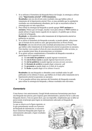 1. Si se utilizara el formulario de búsqueda básica de Google, la estrategia a utilizar
      sería: “hipertensión arterial” AND tratamiento.
      Resultados: esto nos devolverá como resultado citas que hablen sobre el
      tratamiento de la hipertensión arterial. Pero, es muy probable que la cantidad de
      resultados sea extremadamente abundante, por lo que se necesitaría refinar la
      estrategia para ser más específicos.
   2. Para refinar la estrategia de búsqueda se puede agregar NOT ancianos o -
      ancianos. Nótese que en Google, muchas veces para utilizar el NOT también se
      puede utilizar el signo menos seguido de un espacio y la palabra que se desea
      excluir de la búsqueda.
      Resultado: se obtendrán citas sobre tratamiento de la hipertensión arterial en
      población no anciana.
   3. Si se utiliza el formulario de búsqueda avanzada, se puede además seleccionar
      que el formato de los archivos sean .ppt (presentaciones en Power Point),
      Resultado: esto nos devolverá como resultado presentaciones en Power Point
      que hablen sobre tratamiento de la hipertensión arterial en pacientes no ancianos.
      Esto muchas veces ayuda a la hora de crear una presentación sobre un tema, ya
      que se pueden tomar ideas de presentaciones ya existentes.
   4. Si se quiere utilizar completamente el formulario de búsqueda avanzada se
      puede hacer de la siguiente manera:
          a) En con todas las palabras se puede ingresar tratamiento.
          b) En con la frase exacta se puede ingresar hipertensión arterial.
          c) En sin las palabras se puede ingresar anciana anciano ancianos.
          d) En formato de archivo se puede elegir solamente .pdf.
          e) En presencia se puede elegir en el título de la página.
          f) En fecha se puede elegir en los últimos 6 meses.

     Resultados: de esta búsqueda se obtendrás como resultado todos los pdf
     publicados en los últimos 6 meses, que hablen en el titulo sobre tratamiento de la
     hipertensión arterial en pacientes no ancianos.
   • Y así se pueden utilizar otras opciones del formulario de búsqueda avanzada
     para refinar la estrategia de búsqueda y obtener resultados más relevantes.


Comentario

Como hemos visto anteriormente, Google brinda numerosas herramientas para hacer
una búsqueda mas precisa, pero requiere gran entrenamiento y practica llevar a cabo una
búsqueda efectiva. Esto no quiere decir, que sea imposible, simplemente que se debe ser
perseverante al principio para lograr un entrenamiento adecuado en búsqueda de
Información.
Lo que se observa en la figura siguiente, es
lo que generalmente sucede en el proceso
de búsqueda de información, es necesario
hacer numerosas búsquedas para lograr un
entrenamiento adecuado y lograr resultados
más efectivos.
 