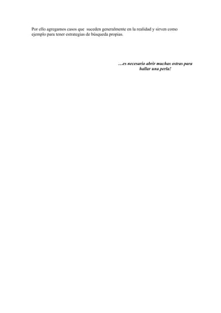 Por ello agregamos casos que suceden generalmente en la realidad y sirven como
ejemplo para tener estrategias de búsqueda propias.




                                              …es necesario abrir muchas ostras para
                                                        hallar una perla!
 