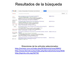 Resultados de la búsqueda
Direcciones de los artículos seleccionados:
http://revistas.ucm.es/index.php/DCIN/article/view/40452
http://www.ibersid.eu/ojs/index.php/ibersid/article/view/4036
http://eprints.rclis.org/16774/
 