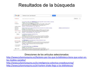Resultados de la búsqueda
Direcciones de los artículos seleccionados:
http://www.julianmarquina.es/factores-por-los-que-la-biblioteca-tiene-que-estar-en-
los-medios-sociales/
http://www.julianmarquina.es/la-inteligencia-colectiva-crowdsourcing/
http://www.julianmarquina.es/el-harlem-shake-llega-a-las-bibliotecas/
 