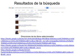 Resultados de la búsqueda
Direcciones de los libros seleccionados:
https://books.google.es/books?id=c9nKsL81iG8C&pg=PA53&dq=biblioteca+p%C3%BAblica+intitl
e:Biblioteca+intitle:p%C3%BAblica&hl=es&sa=X&redir_esc=y#v=onepage&q=biblioteca%20p%C
3%BAblica%20intitle%3ABiblioteca%20intitle%3Ap%C3%BAblica&f=false
https://books.google.es/books?id=JZbKMwEACAAJ&dq=biblioteca+p%C3%BAblica+intitle:Bibliot
eca+intitle:p%C3%BAblica&hl=es&sa=X&redir_esc=y
https://books.google.es/books?id=ZsF-
PwAACAAJ&dq=biblioteca+p%C3%BAblica+intitle:Biblioteca+intitle:p%C3%BAblica&hl=es&sa=X
&redir_esc=y
 