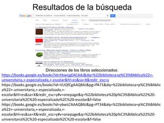 Resultados de la búsqueda
Direcciones de los libros seleccionados:
https://books.google.es/books?id=hkwrjgEACAAJ&dq=%22biblioteca+p%C3%BAblica%22+-
universitaria,+-especializada,+-escolar&hl=es&sa=X&redir_esc=y
https://books.google.es/books?id=VUQfCgAAQBAJ&pg=PA71&dq=%22biblioteca+p%C3%BAblic
a%22+-universitaria,+-especializada,+-
escolar&hl=es&sa=X&redir_esc=y#v=onepage&q=%22biblioteca%20p%C3%BAblica%22%20-
universitaria%2C%20-especializada%2C%20-escolar&f=false
https://books.google.es/books?id=ybwLCAAAQBAJ&pg=PT34&dq=%22biblioteca+p%C3%BAblic
a%22+-universitaria,+-especializada,+-
escolar&hl=es&sa=X&redir_esc=y#v=onepage&q=%22biblioteca%20p%C3%BAblica%22%20-
universitaria%2C%20-especializada%2C%20-escolar&f=false
 