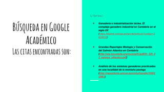 BúsquedaenGoogle
Académico
Lascitasencontradasson:
Libros:
● Ganadería e industrialización láctea. El
complejo ganadero industrial en Cantabria en el
siglo XX
(https://dialnet.unirioja.es/servlet/articulo?codigo=3
928632)
● Grandes Reportajes Biología y Conservación
del Salmón Atlanico en Cantabria
(http://ww.locustella.org/revista/01/pdf/01_GR_0
2_salmon_atlantico.pdf)
● Análisis de los sistemas ganaderos practicados
en una localidad de la montaña pasiega
(http://repositorio.unican.es/xmlui/handle/10902
/3961)
 