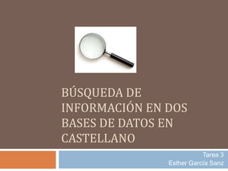 BÚSQUEDA DE 
INFORMACIÓN EN DOS 
BASES DE DATOS EN 
CASTELLANO 
Tarea 3 
Esther García Sanz 
 