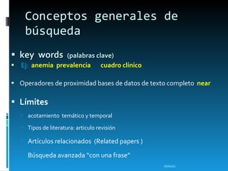 Conceptos generales de búsqueda key  words  (palabras clave) Ej:  anemia  prevalencia  cuadro clínico Operadores de proximidad bases de datos de texto completo  near  Límites acotamiento  temático y temporal Tipos de literatura: articulo revisión   Artículos relacionados  ( Related papers  ) Búsque da avanzada “con una frase” 16/01/11 