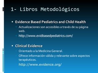 1- Libros Metodológicos Evidence Based Pediatrics and Child Health Actualizaciones son accesibles a través de su página web.  http://www.evidbasedpediatrics.com/    Clinical Evidence Orientado a la Medicina General. Ofrece información válida y relevante sobre aspectos terapéuticos.  http://www.evidence.org/   