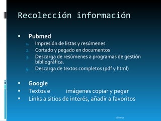 Recolección información Pubmed Impresión de listas y resúmenes Cortado y pegado en documentos Descarga de resúmenes a programas de gestión bibliográfica. Descarga de textos completos (pdf y html) Google   Textos e imágenes copiar y pegar Links a sitios de interés, añadir a favoritos 16/01/11 