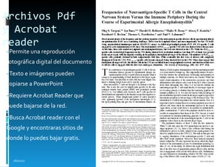 Archivos Pdf y Acrobat reader   Permite una reproducción fotográfica digital del documento Texto e imágenes pueden copiarse a PowerPoint  Requiere Acrobat Reader que puede bajarse de la red.  Busca Acrobat reader con el Google y encontraras sitios de donde lo puedes bajar gratis. 16/01/11 