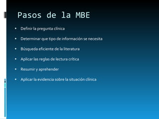 Pasos de la MBE Definir la pregunta clínica Determinar que tipo de información se necesita Búsqueda eficiente de la literatura Aplicar las reglas de lectura crítica Resumir y aprehender Aplicar la evidencia sobre la situación clínica 