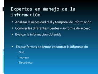 Expertos en manejo de la información Analizar la necesidad real y temporal de información Conocer las diferentes fuentes y su forma de acceso Evaluar la información obtenida En que formas podemos encontrar la información Oral Impresa Electrónica 