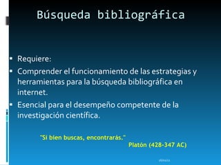 Búsqueda bibliográfica Requiere: Comprender el funcionamiento de las estrategias y herramientas para la búsqueda bibliográfica en internet. Esencial para el desempeño competente de la investigación científica. 16/01/11 "Si bien buscas, encontrarás."  Platón (428-347  A C) 