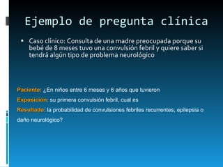Ejemplo de pregunta clínica Caso clínico: Consulta de una madre preocupada porque su bebé de 8 meses tuvo una convulsión febril y quiere saber si tendrá algún tipo de problema neurológico Paciente : ¿En niños entre 6 meses y 6 años que tuvieron  Exposición : su primera convulsión febril, cual es Resultado : la probabilidad de convulsiones febriles recurrentes, epilepsia o daño neurológico? 