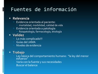 Fuentes de información Relevancia Evidencia orientada al paciente: mortalidad, morbilidad, calidad de vida  Evidencia orientada a patología: fisiopatología, farmacología, etiología Validez Lo más complicado!!! Guías del JAMA Niveles de evidencia Trabajo Ley básica del comportamiento humano:  “la ley del menor esfuerzo” Varía con la fuente y sus necesidades Buscar el balance 