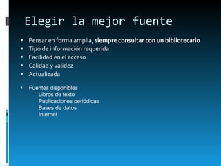 Elegir la mejor fuente Pensar en forma amplia,  siempre consultar con un bibliotecario Tipo de información requerida Facilidad en el acceso Calidad y validez Actualizada Fuentes disponibles Libros de texto Publicaciones periódicas Bases de datos Internet 