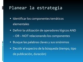 Planear la estrategia Identificar los componentes temáticos elementales Definir la utilización de operadores lógicos AND – OR – NOT relacionando los componentes Busque las palabras claves y sus sinónimos Decidir el espectro de la búsqueda (tiempo, tipo de publicación, duración) 