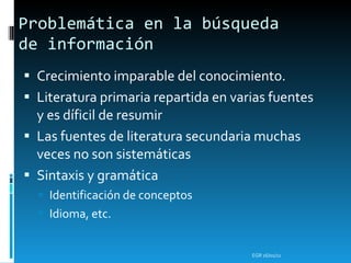 Problemática en la búsqueda de información  Crecimiento imparable del conocimiento. Literatura primaria repartida en varias fuentes y es díficil de resumir Las fuentes de literatura secundaria muchas veces no son sistemáticas Sintaxis y gramática Identificación de conceptos Idioma, etc. EGR  16/01/11 