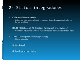 2- Sitios integradores Colaboración Cochrane Colección internacional de de revisiones sistemáticas actualizadas en forma periódica DARE  (Database of Abstracts of Reviews of Effectiveness) Centro de Revisiones Clínicas y Diseminación de la Universidad de York TRIP  (Turning research into practice) Meta- buscador SUM- Search Guías de práctica clínica 