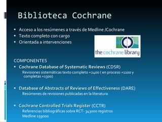 Biblioteca Cochrane Acceso a los resúmenes a través de Medline /Cochrane Texto completo con cargo Orientada a intervenciones COMPONENTES Cochrane Database of Systematic Reviews  (CDSR) Revisiones sistemáticas texto completo +2400 ( en proceso +1100 y completas +1300)  Database of Abstracts of Reviews of Effectiveness  (DARE) Resúmenes de revisiones publicadas en la literatura Cochrane Controlled Trials Register  (CCTR) Referencias bibliográficas sobre RCT- 343000 registros Medline 159000 