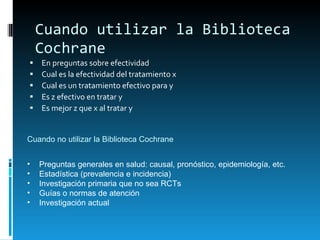 Cuando utilizar la Biblioteca Cochrane En preguntas sobre efectividad Cual es la efectividad del tratamiento x Cual es un tratamiento efectivo para y Es z efectivo en tratar y Es mejor z que x al tratar y Cuando no utilizar la Biblioteca Cochrane Preguntas generales en salud: causal, pronóstico, epidemiología, etc. Estadística (prevalencia e incidencia) Investigación primaria que no sea RCTs Guías o normas de atención Investigación actual 