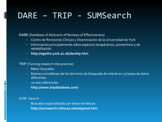 DARE – TRIP - SUMSearch DARE  (Database of Abstracts of Reviews of Effectiveness) Centro de Revisiones Clínicas y Diseminación de la Universidad de York Información principalmente sobre aspectos terapéuticos, preventivos y de rehabilitación  http://agatha.york.ac.uk/darehp.htm TRIP  (Turning research into practice) Meta- buscador.  Rastreo simultáneo de los términos de búsqueda de interés en 75 bases de datos diferentes.  20.000 referencias http://www.tripdatabase.com/ SUM- Search   Buscador especializado por áreas temáticas http://sumsearch.uthscsa.edu/espanol.htm 