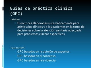Guías de práctica clínica (GPC) Definición Directrices elaboradas sistemáticamente para asistir a los clínicos y a los pacientes en la toma de decisiones sobre la atención sanitaria adecuada para problemas clínicos específicos. Tipos de de GPC GPC basadas en la opinión de expertos. GPC basadas en el consenso.  GPC basadas en la evidencia. 