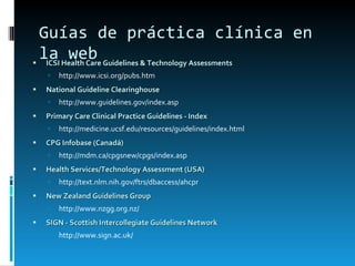 Guías de práctica clínica en la web ICSI Health Care Guidelines & Technology Assessments   http://www.icsi.org/pubs.htm National Guideline Clearinghouse   http://www.guidelines.gov/index.asp Primary Care Clinical Practice Guidelines - Index   http://medicine.ucsf.edu/resources/guidelines/index.html CPG Infobase (Canadá) http://mdm.ca/cpgsnew/cpgs/index.asp   Health Services/Technology Assessment (USA)   http://text.nlm.nih.gov/ftrs/dbaccess/ahcpr New Zealand Guidelines Group   http://www.nzgg.org.nz/ SIGN - Scottish Intercollegiate Guidelines Network   http://www.sign.ac.uk/   