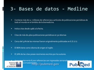 3- Bases de datos - Medline C ontiene  más de 12   millones de referencias a artículos de publicaciones periódicas de todo el mundo en el ámbito de la biomedicina. I ndiza citas desde 1966 a la fecha.  Ci tas de más de 4 6 00 publicaciones periódicas en 30 idiomas Cerca del 52% de las mismas fueron originalmente publicadas en  E.E.U.U. El  86% tiene como idioma de origen el inglés E l 76% de las citas posee resúmenes escritos por los autores.  Aproximadamente 8,000 referencias son ingresadas semanalmente a la base (400,000 al año aproximadamente).  http://pubmed.gov 
