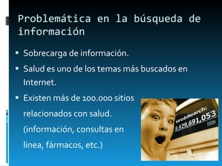 Problemática en la búsqueda de información Sobrecarga de información . Salud es uno de los temas más buscados en Internet. Existen más de 100.000 sitios relacionados con salud.  (información, consultas en linea, fármacos, etc.) 